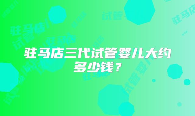 驻马店三代试管婴儿大约多少钱?