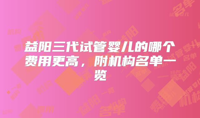 益阳三代试管婴儿的哪个费用更高，附机构名单一览