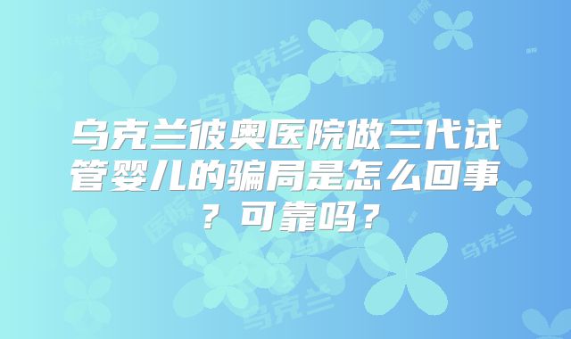 乌克兰彼奥医院做三代试管婴儿的骗局是怎么回事？可靠吗？
