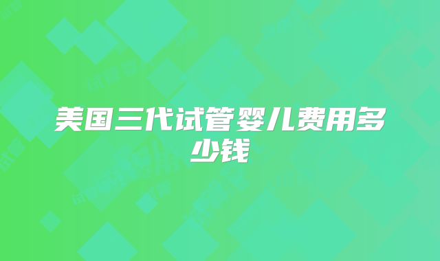 美国三代试管婴儿费用多少钱
