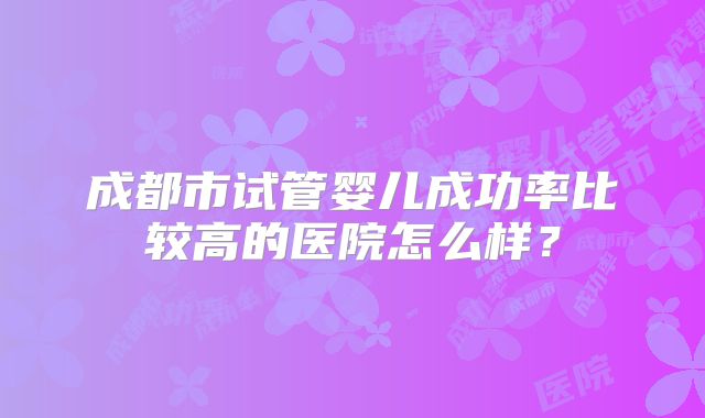 成都市试管婴儿成功率比较高的医院怎么样?