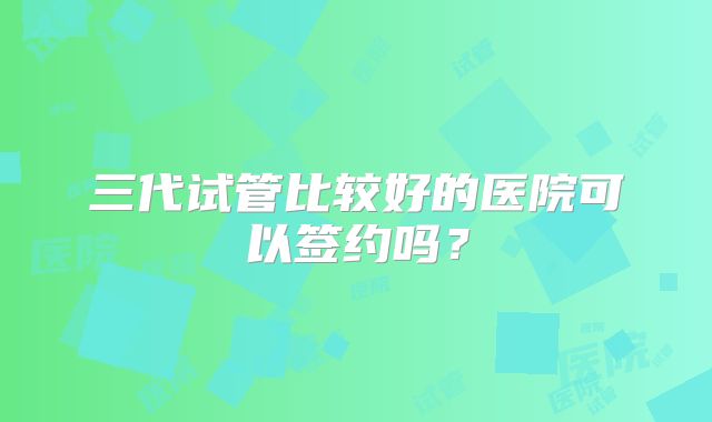三代试管比较好的医院可以签约吗?