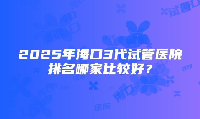 2025年海口3代试管医院排名哪家比较好？