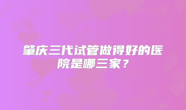 肇庆三代试管做得好的医院是哪三家?