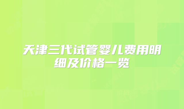 天津三代试管婴儿费用明细及价格一览