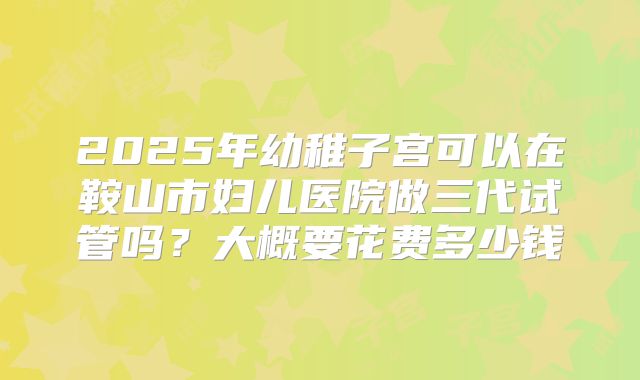 2025年幼稚子宫可以在鞍山市妇儿医院做三代试管吗？大概要花费多少钱