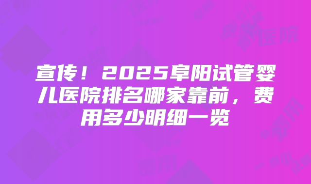 宣传！2025阜阳试管婴儿医院排名哪家靠前，费用多少明细一览