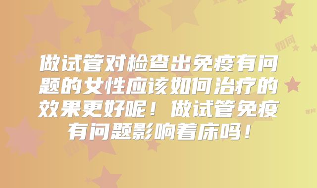 做试管对检查出免疫有问题的女性应该如何治疗的效果更好呢!做试管免疫有问题影响着床吗!