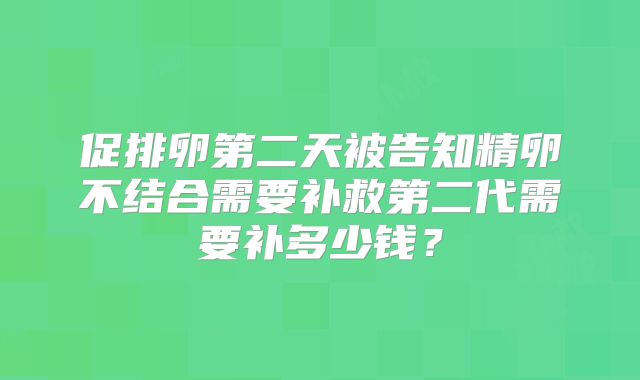 促排卵第二天被告知精卵不结合需要补救第二代需要补多少钱?