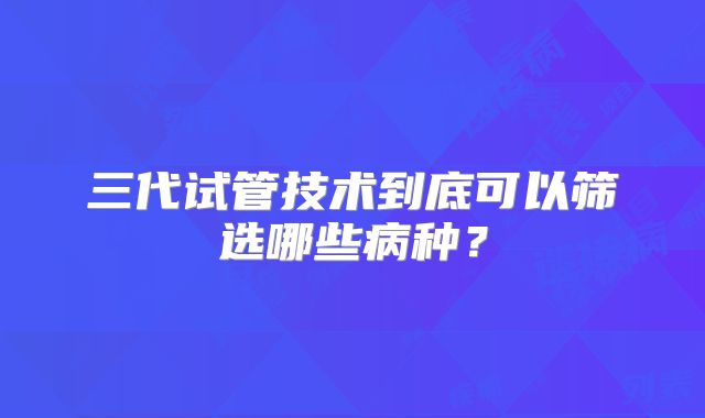三代试管技术到底可以筛选哪些病种?