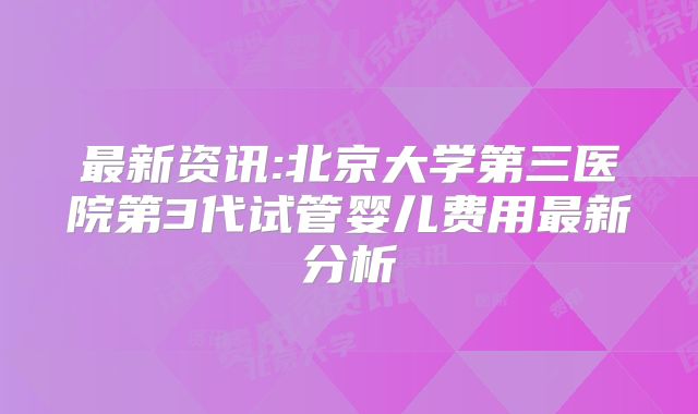 最新资讯:北京大学第三医院第3代试管婴儿费用最新分析