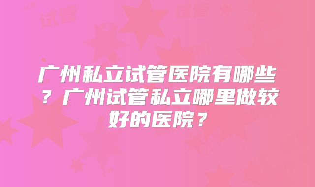 广州私立试管医院有哪些？广州试管私立哪里做较好的医院？