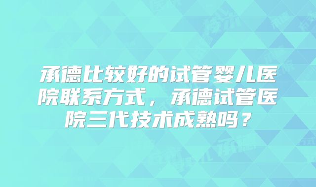 承德比较好的试管婴儿医院联系方式，承德试管医院三代技术成熟吗？