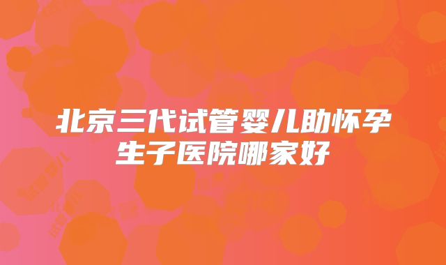 北京三代试管婴儿助怀孕生子医院哪家好