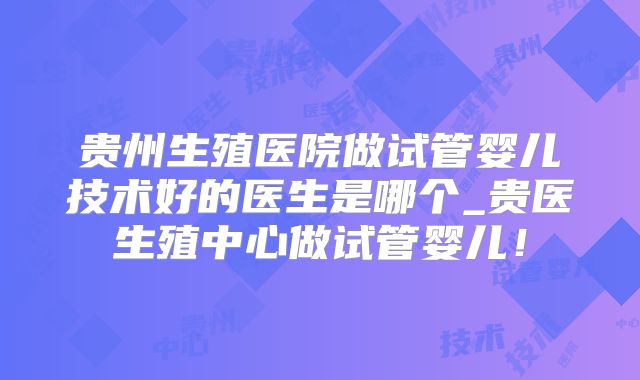 贵州生殖医院做试管婴儿技术好的医生是哪个_贵医生殖中心做试管婴儿!