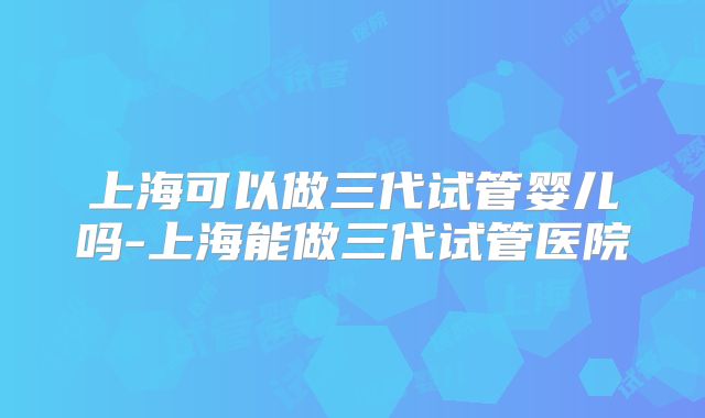 上海可以做三代试管婴儿吗-上海能做三代试管医院