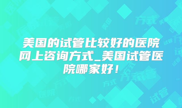 美国的试管比较好的医院网上咨询方式_美国试管医院哪家好!