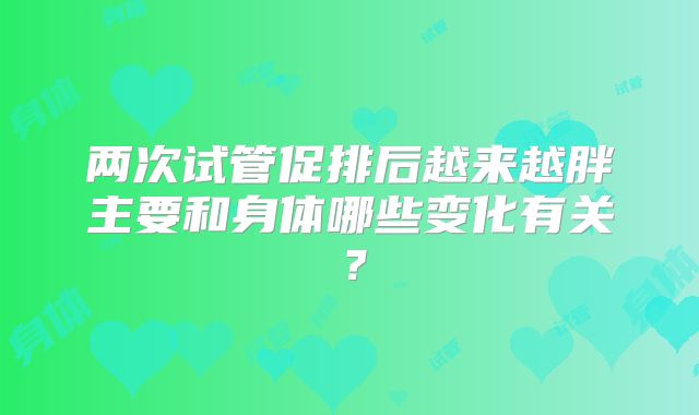 两次试管促排后越来越胖主要和身体哪些变化有关？