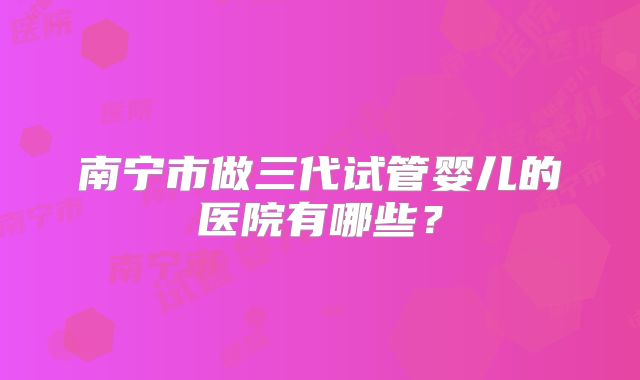南宁市做三代试管婴儿的医院有哪些?