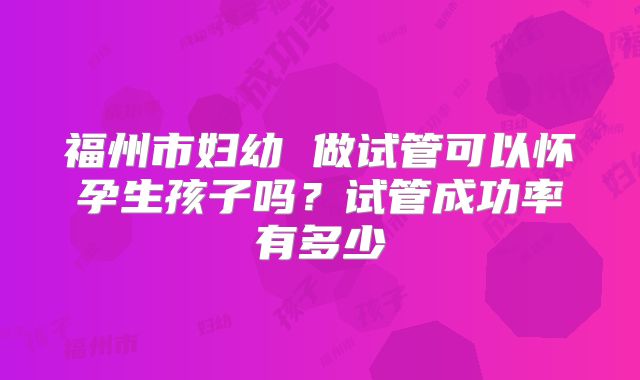 福州市妇幼 做试管可以怀孕生孩子吗?试管成功率有多少