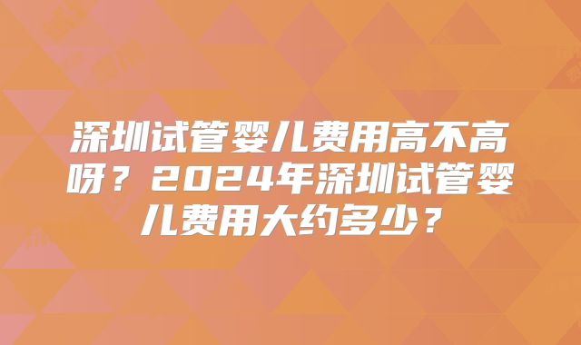 深圳试管婴儿费用高不高呀？2024年深圳试管婴儿费用大约多少？