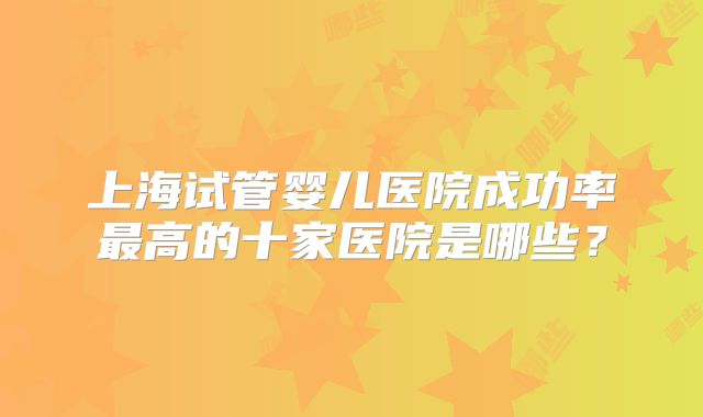 上海试管婴儿医院成功率最高的十家医院是哪些?