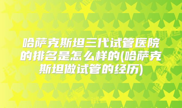 哈萨克斯坦三代试管医院的排名是怎么样的(哈萨克斯坦做试管的经历)