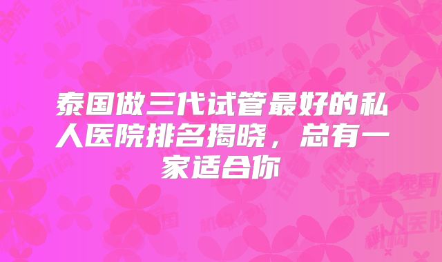 泰国做三代试管最好的私人医院排名揭晓,总有一家适合你