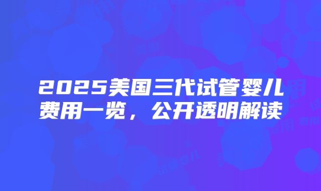 2025美国三代试管婴儿费用一览,公开透明解读