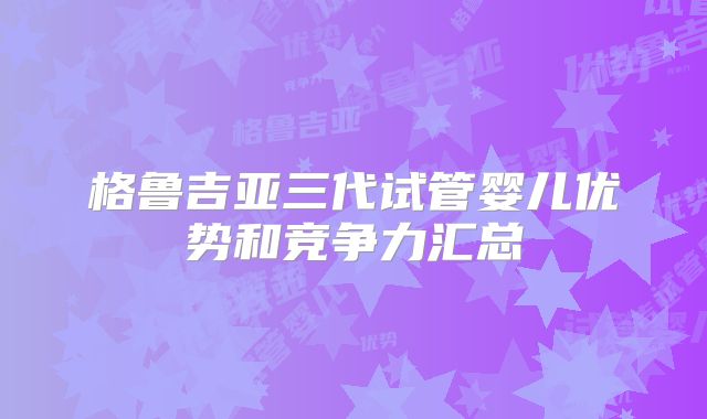 格鲁吉亚三代试管婴儿优势和竞争力汇总