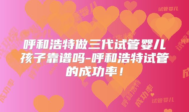 呼和浩特做三代试管婴儿孩子靠谱吗-呼和浩特试管的成功率！