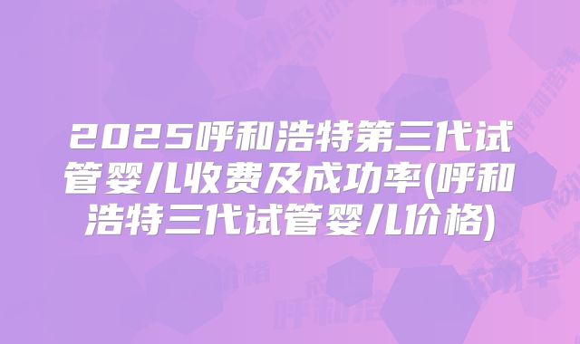 2025呼和浩特第三代试管婴儿收费及成功率(呼和浩特三代试管婴儿价格)
