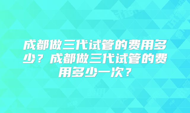 成都做三代试管的费用多少?成都做三代试管的费用多少一次?