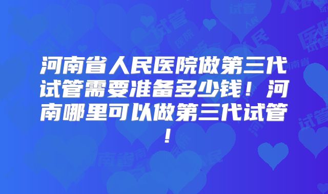 河南省人民医院做第三代试管需要准备多少钱!河南哪里可以做第三代试管!