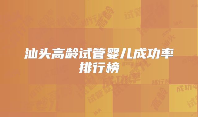 汕头高龄试管婴儿成功率排行榜