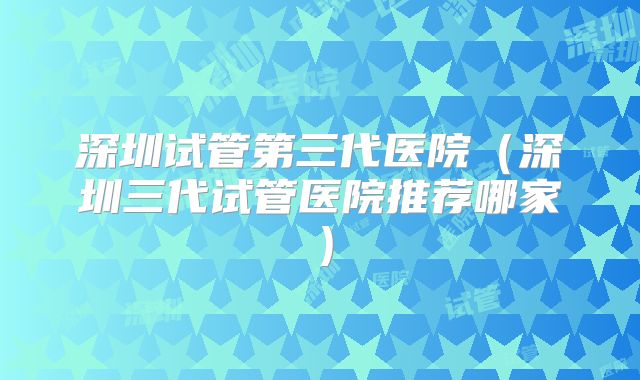 深圳试管第三代医院(深圳三代试管医院推荐哪家)