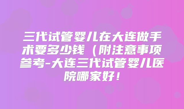 三代试管婴儿在大连做手术要多少钱(附注意事项参考-大连三代试管婴儿医院哪家好!