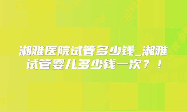湘雅医院试管多少钱_湘雅试管婴儿多少钱一次？！