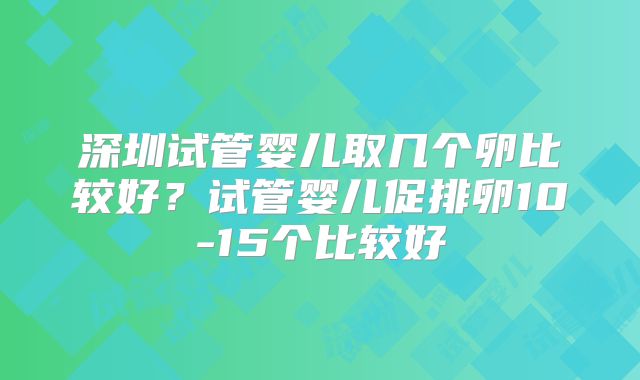 深圳试管婴儿取几个卵比较好？试管婴儿促排卵10-15个比较好