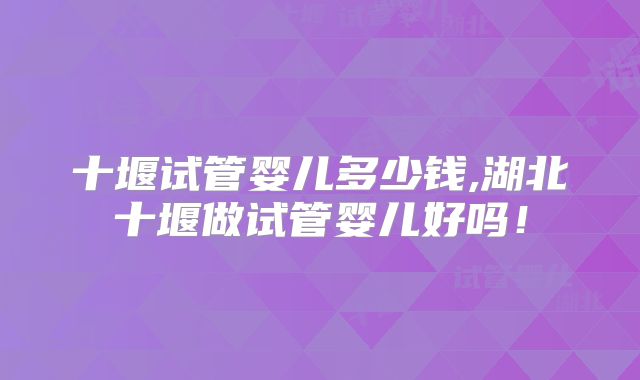 十堰试管婴儿多少钱,湖北十堰做试管婴儿好吗!
