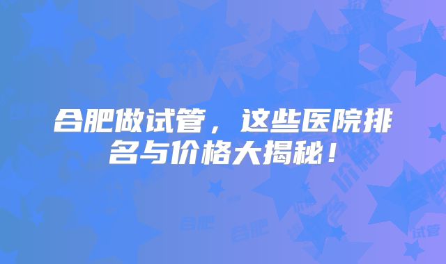 合肥做试管，这些医院排名与价格大揭秘！