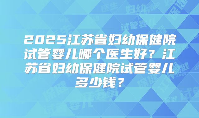 2025江苏省妇幼保健院试管婴儿哪个医生好？江苏省妇幼保健院试管婴儿多少钱？