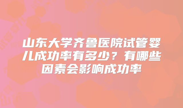 山东大学齐鲁医院试管婴儿成功率有多少?有哪些因素会影响成功率