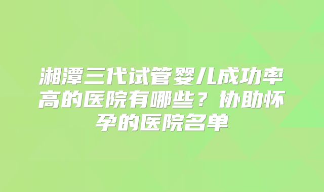 湘潭三代试管婴儿成功率高的医院有哪些？协助怀孕的医院名单