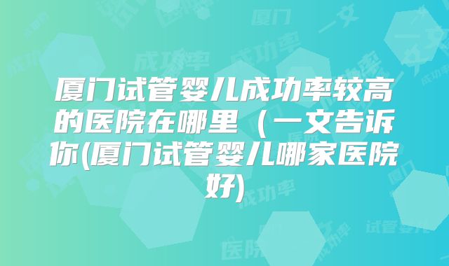 厦门试管婴儿成功率较高的医院在哪里（一文告诉你(厦门试管婴儿哪家医院好)