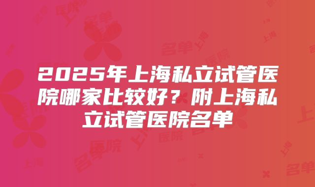 2025年上海私立试管医院哪家比较好？附上海私立试管医院名单