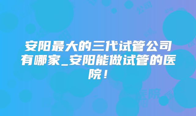 安阳最大的三代试管公司有哪家_安阳能做试管的医院！