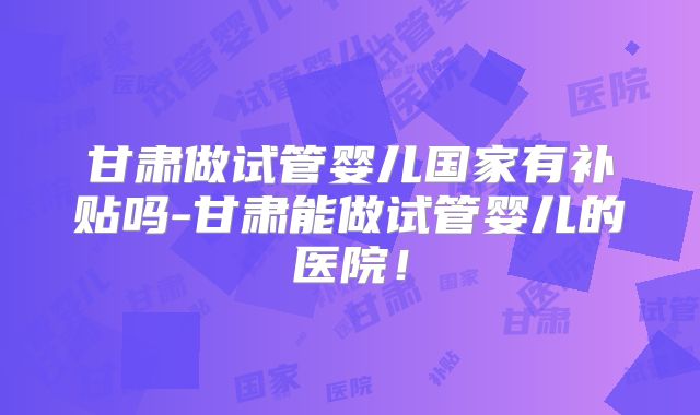 甘肃做试管婴儿国家有补贴吗-甘肃能做试管婴儿的医院!