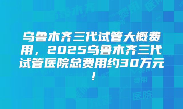 乌鲁木齐三代试管大概费用，2025乌鲁木齐三代试管医院总费用约30万元！