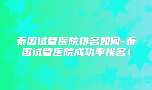 泰国试管医院排名如何-泰国试管医院成功率排名!
